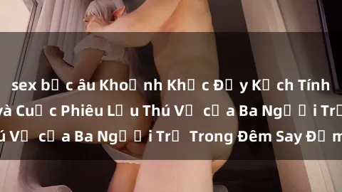 sex bắc âu Khoảnh Khắc Đầy Kịch Tính: Sex  Việt Nam và Cuộc Phiêu Lưu Thú Vị của Ba Người Trẻ Trong Đêm Say Đắm