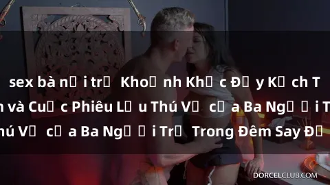 sex bà nội trợ Khoảnh Khắc Đầy Kịch Tính: Sex  Việt Nam và Cuộc Phiêu Lưu Thú Vị của Ba Người Trẻ Trong Đêm Say Đắm
