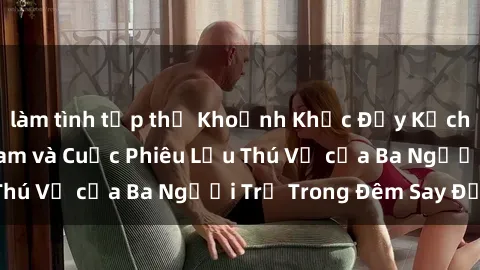 làm tình tập thể Khoảnh Khắc Đầy Kịch Tính: Sex  Việt Nam và Cuộc Phiêu Lưu Thú Vị của Ba Người Trẻ Trong Đêm Say Đắm