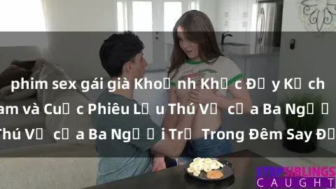phim sex gái già Khoảnh Khắc Đầy Kịch Tính: Sex  Việt Nam và Cuộc Phiêu Lưu Thú Vị của Ba Người Trẻ Trong Đêm Say Đắm