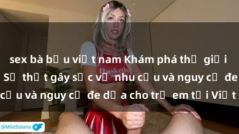 sex bà bầu việt nam Khám phá thế giới sex loli Việt Nam: Sự thật gây sốc về nhu cầu và nguy cơ đe dọa cho trẻ em tại Việt Nam
