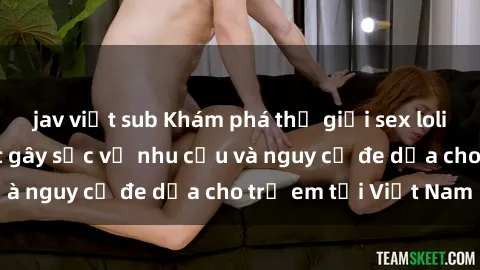 jav việt sub Khám phá thế giới sex loli Việt Nam: Sự thật gây sốc về nhu cầu và nguy cơ đe dọa cho trẻ em tại Việt Nam