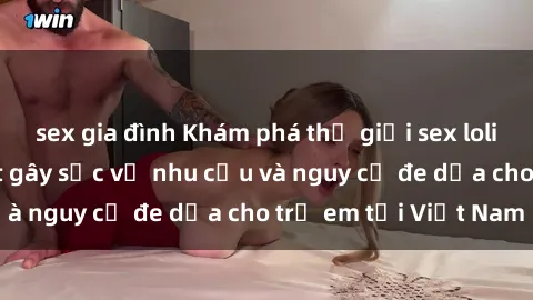 sex gia đình Khám phá thế giới sex loli Việt Nam: Sự thật gây sốc về nhu cầu và nguy cơ đe dọa cho trẻ em tại Việt Nam