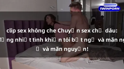 clip sex không che Chuyện sex chị dâu: hành động nhiệt tình khiến tôi bất ngờ và mãn nguyện!