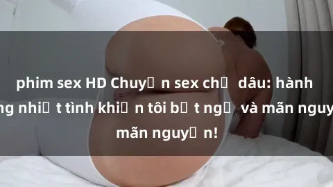 phim sex HD Chuyện sex chị dâu: hành động nhiệt tình khiến tôi bất ngờ và mãn nguyện!
