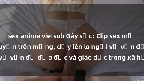 sex anime vietsub Gây sốc: Clip sex mẹ con Việt Nam lan truyền trên mạng, dấy lên lo ngại về vấn đề đạo đức và giáo dục trong xã hội hiện nay.