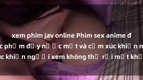 xem phim jav online Phim sex anime đỉnh cao: Những tác phẩm đầy nước mắt và cảm xúc khiến người xem không thể rời mắt khỏi màn hình