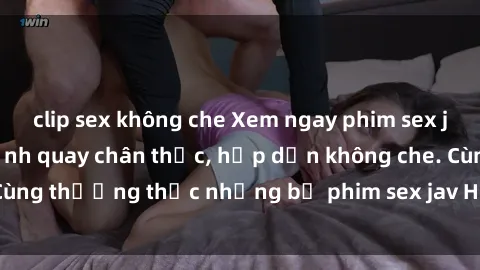 clip sex không che Xem ngay phim sex jav HD với những cảnh quay chân thực, hấp dẫn không che. Cùng thưởng thức những bộ phim sex jav HD hot nhất hiện nay!