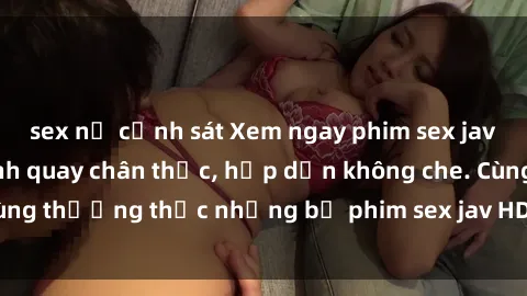 sex nữ cảnh sát Xem ngay phim sex jav HD với những cảnh quay chân thực, hấp dẫn không che. Cùng thưởng thức những bộ phim sex jav HD hot nhất hiện nay!