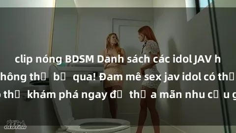 clip nóng BDSM Danh sách các idol JAV hot nhất hiện nay không thể bỏ qua! Đam mê sex jav idol có thể khám phá ngay để thỏa mãn nhu cầu giải trí của mình!