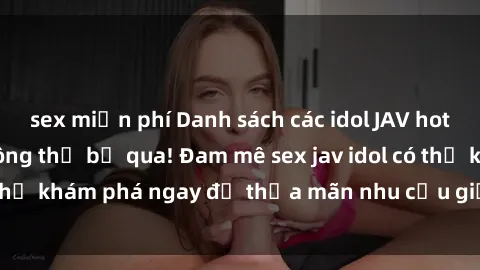 sex miễn phí Danh sách các idol JAV hot nhất hiện nay không thể bỏ qua! Đam mê sex jav idol có thể khám phá ngay để thỏa mãn nhu cầu giải trí của mình!