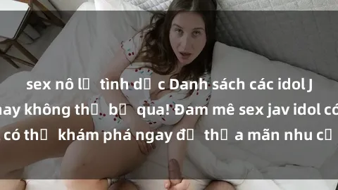 sex nô lệ tình dục Danh sách các idol JAV hot nhất hiện nay không thể bỏ qua! Đam mê sex jav idol có thể khám phá ngay để thỏa mãn nhu cầu giải trí của mình!