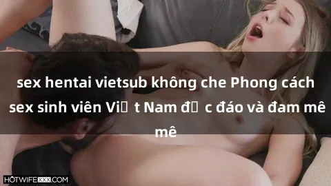 sex hentai vietsub không che Phong cách sex sinh viên Việt Nam độc đáo và đam mê