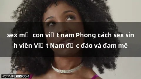 sex mẹ con việt nam Phong cách sex sinh viên Việt Nam độc đáo và đam mê