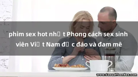 phim sex hot nhất Phong cách sex sinh viên Việt Nam độc đáo và đam mê